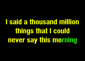 I said a thousand million
things that I could
never say this morning