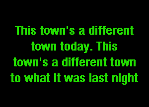 This town's a different
town today. This
town's a different town
to what it was last night