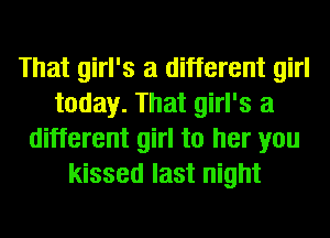 That girl's a different girl
today. That girl's a
different girl to her you
kissed last night