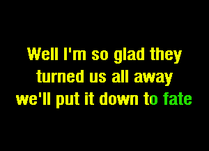 Well I'm so glad they

turned us all away
we'll put it down to fate