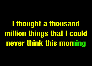 I thought a thousand
million things that I could
never think this morning