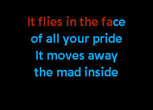 It flies in the face
of all your pride

It moves away
the mad inside