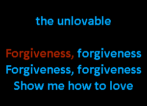 the unlovable

Forgiveness, forgiveness
Forgiveness, forgiveness
Show me how to love