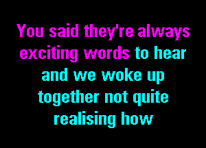 You said they're always
exciting words to hear
and we woke up
together not quite
realising how