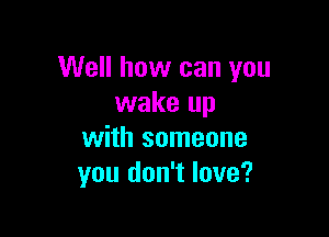 Well how can you
wake up

with someone
you don't love?