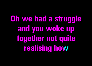 Oh we had a struggle
and you woke up

together not quite
realising how