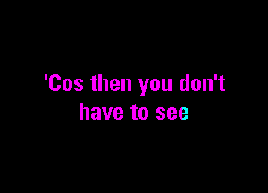 'Cos then you don't

have to see