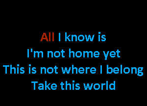 All I know is

I'm not home yet
This is not where I belong
Take this world