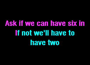 Ask if we can have six in

If not we'll have to
have two