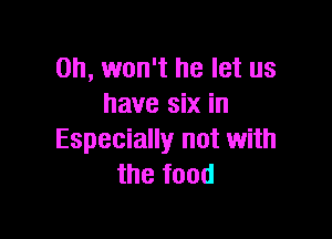 0h, won't he let us
have six in

Especially not with
the food