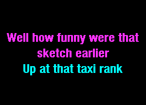 Well how funny were that

sketch earlier
Up at that taxi rank