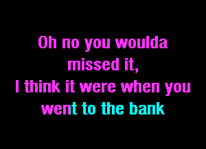 Oh no you woulda
missed it,

I think it were when you
went to the bank