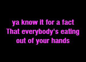 ya know it for a fact

That everybody's eating
out of your hands