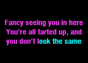 Fancy seeing you in here
You're all tarted up, and
you don't look the same