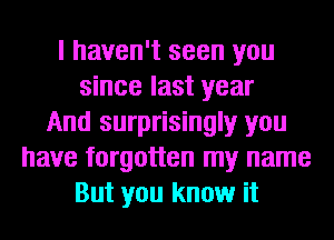 I haven't seen you
since last year
And surprisingly you
have forgotten my name
But you know it