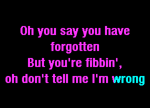 Oh you say you have
forgotten

But you're fibbin',
oh don't tell me I'm wrong