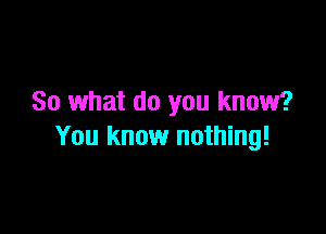 So what do you know?

You know nothing!