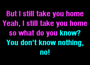 But I still take you home
Yeah, I still take you home
so what do you know?
You don't know nothing,
no!