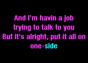 And I'm havin a job
trying to talk to you
But it's alright, put it all on
one-side