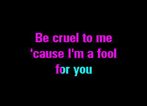 Be cruel to me

'cause I'm a fool
for you
