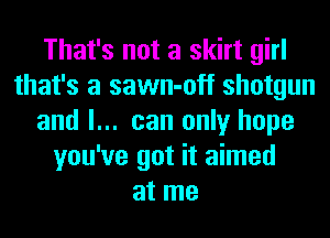 That's not a skirt girl
that's a sawn-off shotgun
and I... can only hope
you've got it aimed
at me