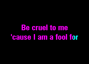 Be cruel to me

'cause I am a fool for