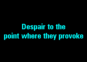 Despair to the

point where they provoke