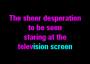 The sheer desperation
to be seen

staring at the
television screen