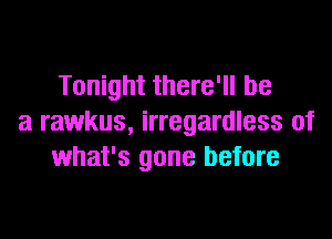 Tonight there'll be

a rawkus, irregardless of
what's gone before