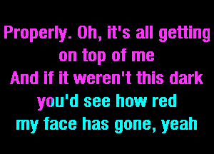 Properly. Oh, it's all getting
on top of me
And if it weren't this dark
you'd see how red
my face has gone, yeah