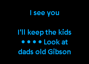 I see you

I'll keep the kids
0 0 o 0 Look at
dads old Gibson