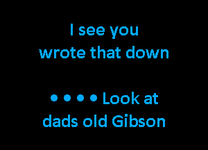 I see you
wrote that down

0 0 0 0 Look at
dads old Gibson