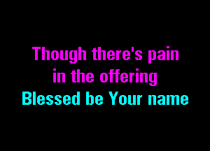 Though there's pain

in the offering
Blessed be Your name