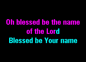 0h blessed be the name

of the Lord
Blessed be Your name