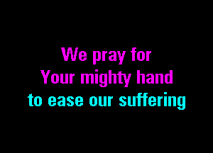 We pray for

Your mighty hand
to ease our suffering