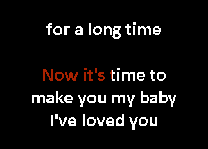 for a long time

Now it's time to
make you my baby
I've loved you