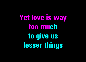 Yet love is way
too much

to give us
lesser things