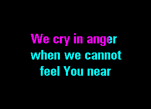We cry in anger

when we cannot
feel You near