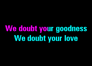 We doubt your goodness

We doubt your love