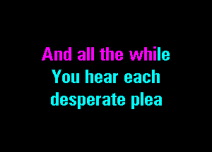 And all the while

You hear each
desperate plea