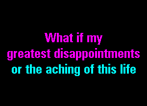 What if my

greatest disappointments
or the aching of this life