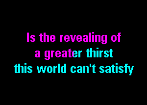 Is the revealing of

a greater thirst
this world can't satisfy