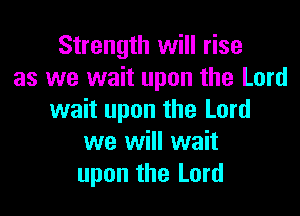 Strength will rise
as we wait upon the Lord

wait upon the Lord
we will wait
upon the Lord