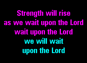 Strength will rise
as we wait upon the Lord

wait upon the Lord
we will wait
upon the Lord