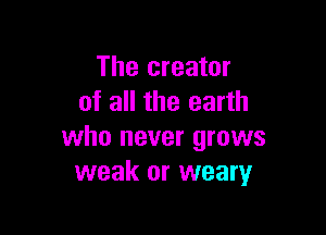 The creator
of all the earth

who never grows
weak or weary