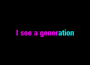 I see a generation