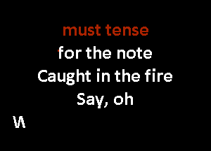 must tense
for the note

Caught in the fire
Say, oh