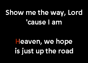 Show me the way, Lord
'cause I am

Heaven, we hope
is just up the road