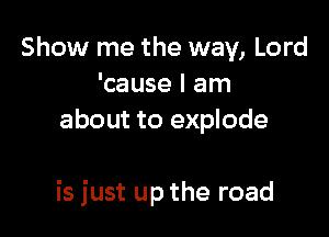 Show me the way, Lord
'cause I am
about to explode

is just up the road