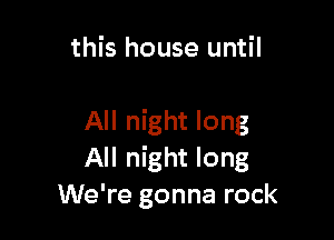 this house until

All night long
All night long
We're gonna rock